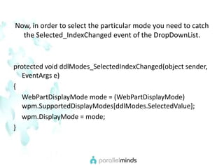 Now, in order to select the particular mode you need to catch the Selected_IndexChanged event of the DropDownList. protected void ddlModes_SelectedIndexChanged(object sender, EventArgs e){WebPartDisplayMode mode = (WebPartDisplayMode)      wpm.SupportedDisplayModes[ddlModes.SelectedValue];wpm.DisplayMode = mode; }