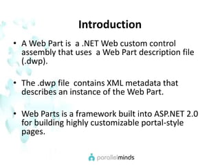 IntroductionA Web Part is  a .NET Web custom control assembly that uses  a Web Part description file (.dwp). The .dwp file  contains XML metadata that describes an instance of the Web Part.Web Parts is a framework built into ASP.NET 2.0 for building highly customizable portal-style pages. 