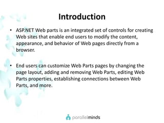 IntroductionASP.NET Web parts is an integrated set of controls for creating Web sites that enable end users to modify the content, appearance, and behavior of Web pages directly from a browser.End users can customize Web Parts pages by changing the page layout, adding and removing Web Parts, editing Web Parts properties, establishing connections between Web Parts, and more. 