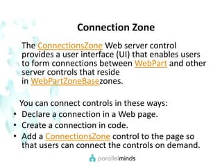     Connection Zone    The ConnectionsZone Web server control provides a user interface (UI) that enables users to form connections between WebPart and other server controls that reside in WebPartZoneBasezones.   You can connect controls in these ways:Declare a connection in a Web page.Create a connection in code.Add a ConnectionsZone control to the page so that users can connect the controls on demand.