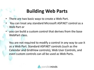 Building Web PartsThere are two basic ways to create a Web Part. You can treat any standard Microsoft ASP.NET control as a Web Part or you can build a custom control that derives from the base WebPart class.You are not required to modify a control in any way to use it as a Web Part. Standard ASP.NET controls (such as the Calendar and GridView controls), Web User Controls, and even custom controls can all be used as Web Parts. 