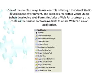 One of the simplest ways to use controls is through the Visual Studio development environment. The Toolbox area within Visual Studio (when developing Web Forms) includes a Web Parts category that contains the various controls available to utilize Web Parts in an application.