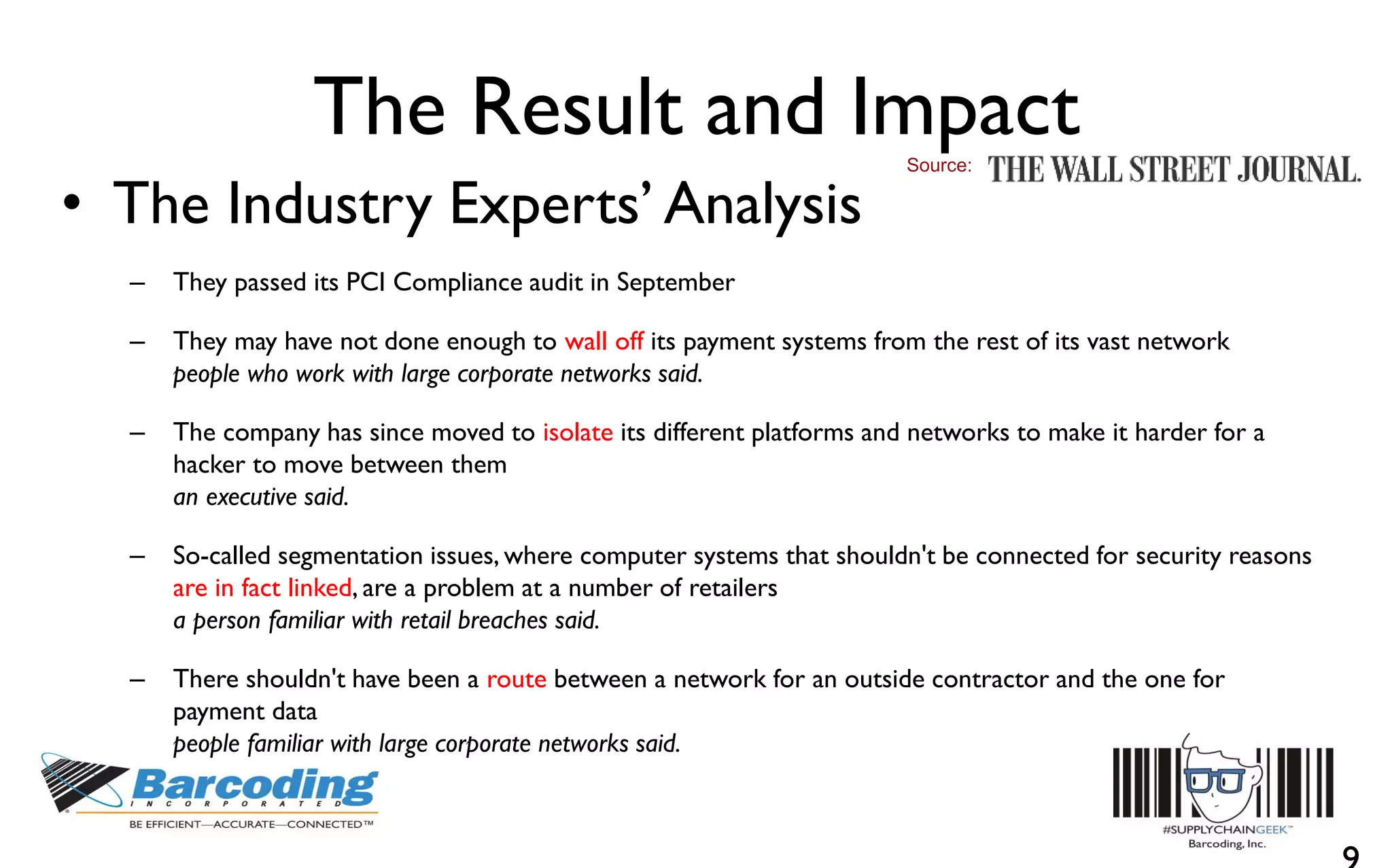 The Result and Impact
• The Industry Experts’ Analysis
– They passed its PCI Compliance audit in September
– They may have not done enough to wall off its payment systems from the rest of its vast network
people who work with large corporate networks said.
– The company has since moved to isolate its different platforms and networks to make it harder for a
hacker to move between them
an executive said.
– So-called segmentation issues, where computer systems that shouldn't be connected for security reasons
are in fact linked, are a problem at a number of retailers
a person familiar with retail breaches said.
– There shouldn't have been a route between a network for an outside contractor and the one for
payment data
people familiar with large corporate networks said.
Source:
 
