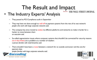 The Result and Impact
• The Industry Experts’ Analysis
– They passed its PCI Compliance audit in September
– They may have not done enough to wall off its payment systems from the rest of its vast network
people who work with large corporate networks said.
– The company has since moved to isolate its different platforms and networks to make it harder for a
hacker to move between them
an executive said.
– So-called segmentation issues, where computer systems that shouldn't be connected for security reasons
are in fact linked, are a problem at a number of retailers
a person familiar with retail breaches said.
– There shouldn't have been a route between a network for an outside contractor and the one for
payment data
people familiar with large corporate networks said.
Source:
 