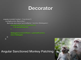 Decorator
angular.module('myApp', ['myLibrary'])
.conﬁg(function ($provide) {
$provide.decorator(‘serviceName’, function ($delegate) {
var patchedFunction = function () {
// do something here
}
$delegate.functionToPatch = patchedFunction;
return $delegate;
});
});
Angular Sanctioned Monkey Patching
 
