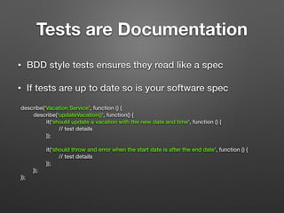 Tests are Documentation
• BDD style tests ensures they read like a spec
• If tests are up to date so is your software spec
describe(‘Vacation Service’, function () {
describe(‘updateVacation()’, function() {
it(‘should update a vacation with the new date and time’, function () {
// test details
});
!
it(‘should throw and error when the start date is after the end date’, function () {
// test details
});
});
});
 