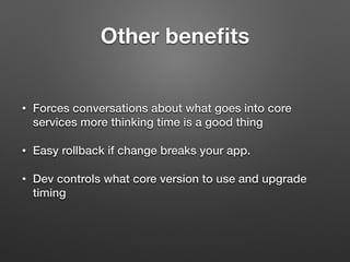 Other beneﬁts
• Forces conversations about what goes into core
services more thinking time is a good thing
• Easy rollback if change breaks your app.
• Dev controls what core version to use and upgrade
timing
 