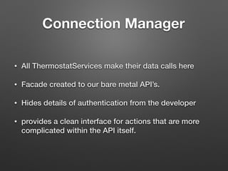 Connection Manager	
• All ThermostatServices make their data calls here
• Facade created to our bare metal API’s.
• Hides details of authentication from the developer
• provides a clean interface for actions that are more
complicated within the API itself.
 