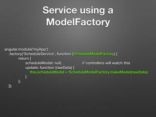 Service using a
ModelFactory
angular.module('myApp')
.factory('ScheduleService', function (ScheduleModelFactory) {
return {
scheduleModel: null, // controllers will watch this
update: function (rawData) {
this.scheduleModel = ScheduleModelFactory.makeModel(rawData);
}
};
});
 