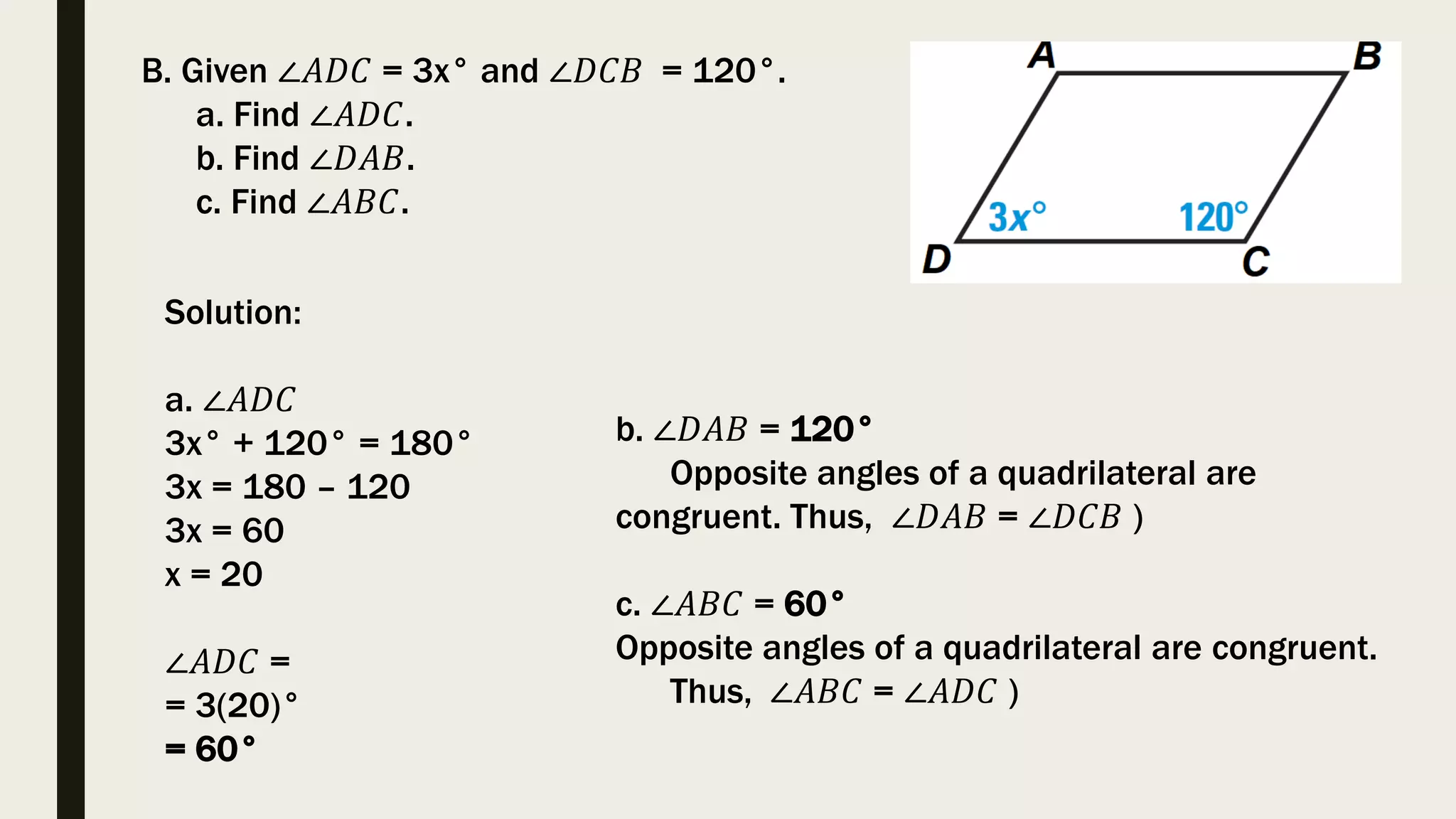 Solution:
a. ∠𝐴𝐷𝐶
3x° + 120° = 180°
3x = 180 – 120
3x = 60
x = 20
∠𝐴𝐷𝐶 =
= 3(20)°
= 60°
B. Given ∠𝐴𝐷𝐶 = 3x° and ∠𝐷𝐶𝐵 = 120°.
a. Find ∠𝐴𝐷𝐶.
b. Find ∠𝐷𝐴𝐵.
c. Find ∠𝐴𝐵𝐶.
b. ∠𝐷𝐴𝐵 = 120°
Opposite angles of a quadrilateral are
congruent. Thus, ∠𝐷𝐴𝐵 = ∠𝐷𝐶𝐵 )
c. ∠𝐴𝐵𝐶 = 60°
Opposite angles of a quadrilateral are congruent.
Thus, ∠𝐴𝐵𝐶 = ∠𝐴𝐷𝐶 )