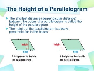 The Height of a Parallelogram
The shortest distance (perpendicular distance)
between the bases of a parallelogram is called the
height of the parallelogram.
The height of the parallelogram is always
perpendicular to the bases.
 