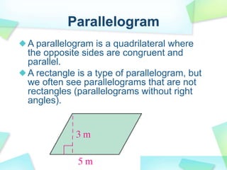 Parallelogram
A parallelogram is a quadrilateral where
the opposite sides are congruent and
parallel.
A rectangle is a type of parallelogram, but
we often see parallelograms that are not
rectangles (parallelograms without right
angles).
 