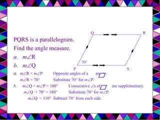 PQRS is a parallelogram.
Find the angle measure.
a. mR
b. mQ
a. mR = mP Opposite angles of a are .
≅
mR = 70° Substitute 70° for mP.
b. mQ + mP = 180° Consecutive s of a are supplementary.
mQ + 70° = 180° Substitute 70° for mP.
mQ = 110° Subtract 70° from each side.
P
R
Q
70°
S
 