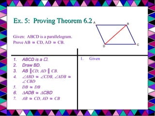 Ex. 5: Proving Theorem 6.2
Ex. 5: Proving Theorem 6.2
Given: ABCD is a parallelogram.
Prove AB CD, AD CB.
≅ ≅
1. ABCD is a .
2. Draw BD.
3. AB ║CD, AD ║ CB.
4. ABD ≅ CDB, ADB ≅
 CBD
5. DB DB
≅
6. ∆ADB ≅ ∆CBD
7. AB CD, AD CB
≅ ≅
1. Given
A
D
B
C
 