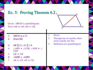 Ex. 5: Proving Theorem 6.2
Ex. 5: Proving Theorem 6.2
Given: ABCD is a parallelogram.
Prove AB CD, AD CB.
≅ ≅
1. ABCD is a .
2. Draw BD.
3. AB ║CD, AD ║ CB.
4. ABD ≅ CDB, ADB ≅ 
CBD
5. DB DB
≅
6. ∆ADB ≅ ∆CBD
7. AB CD, AD CB
≅ ≅
1. Given
2. Through any two points, there
exists exactly one line.
3. Definition of a parallelogram
A
D
B
C
 