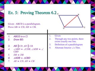Ex. 5: Proving Theorem 6.2
Ex. 5: Proving Theorem 6.2
Given: ABCD is a parallelogram.
Prove AB CD, AD CB.
≅ ≅
1. ABCD is a .
2. Draw BD.
3. AB ║CD, AD ║ CB.
4. ABD ≅ CDB, ADB ≅ 
CBD
5. DB DB
≅
6. ∆ADB ≅ ∆CBD
7. AB CD, AD CB
≅ ≅
1. Given
2. Through any two points, there
exists exactly one line.
3. Definition of a parallelogram
4. Alternate Interior s Thm.
A
D
B
C
 