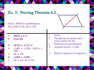 Ex. 5: Proving Theorem 6.2
Ex. 5: Proving Theorem 6.2
Given: ABCD is a parallelogram.
Prove AB CD, AD CB.
≅ ≅
1. ABCD is a .
2. Draw BD.
3. AB ║CD, AD ║ CB.
4. ABD ≅ CDB, ADB ≅ 
CBD
5. DB DB
≅
6. ∆ADB ≅ ∆CBD
7. AB CD, AD CB
≅ ≅
1. Given
2. Through any two points, there
exists exactly one line.
3. Definition of a parallelogram
4. Alternate Interior s Thm.
5. Reflexive property of congruence
A
D
B
C
 