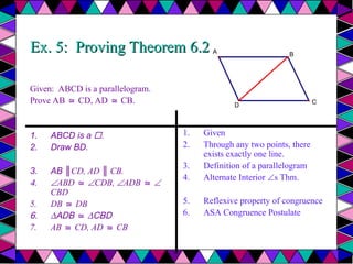 Ex. 5: Proving Theorem 6.2
Ex. 5: Proving Theorem 6.2
Given: ABCD is a parallelogram.
Prove AB CD, AD CB.
≅ ≅
1. ABCD is a .
2. Draw BD.
3. AB ║CD, AD ║ CB.
4. ABD ≅ CDB, ADB ≅ 
CBD
5. DB DB
≅
6. ∆ADB ≅ ∆CBD
7. AB CD, AD CB
≅ ≅
1. Given
2. Through any two points, there
exists exactly one line.
3. Definition of a parallelogram
4. Alternate Interior s Thm.
5. Reflexive property of congruence
6. ASA Congruence Postulate
A
D
B
C
 
