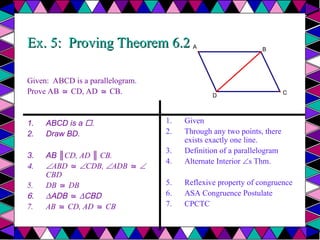 Ex. 5: Proving Theorem 6.2
Ex. 5: Proving Theorem 6.2
Given: ABCD is a parallelogram.
Prove AB CD, AD CB.
≅ ≅
1. ABCD is a .
2. Draw BD.
3. AB ║CD, AD ║ CB.
4. ABD ≅ CDB, ADB ≅ 
CBD
5. DB DB
≅
6. ∆ADB ≅ ∆CBD
7. AB CD, AD CB
≅ ≅
1. Given
2. Through any two points, there
exists exactly one line.
3. Definition of a parallelogram
4. Alternate Interior s Thm.
5. Reflexive property of congruence
6. ASA Congruence Postulate
7. CPCTC
A
D
B
C
 