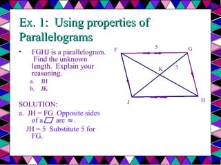 Ex. 1: Using properties of
Ex. 1: Using properties of
Parallelograms
Parallelograms
• FGHJ is a parallelogram.
Find the unknown
length. Explain your
reasoning.
a. JH
b. JK
SOLUTION:
a. JH = FG Opposite sides
of a are .
≅
JH = 5 Substitute 5 for
FG.
F G
J H
K
5
3
b.
 