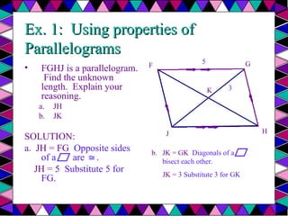 Ex. 1: Using properties of
Ex. 1: Using properties of
Parallelograms
Parallelograms
• FGHJ is a parallelogram.
Find the unknown
length. Explain your
reasoning.
a. JH
b. JK
SOLUTION:
a. JH = FG Opposite sides
of a are .
≅
JH = 5 Substitute 5 for
FG.
F G
J H
K
5
3
b.
b. JK = GK Diagonals of a
bisect each other.
JK = 3 Substitute 3 for GK
 