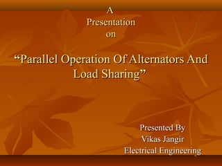 A
Presentation
on

“Parallel Operation Of Alternators And
Load Sharing”

Presented By
Vikas Jangir
Electrical Engineering

 