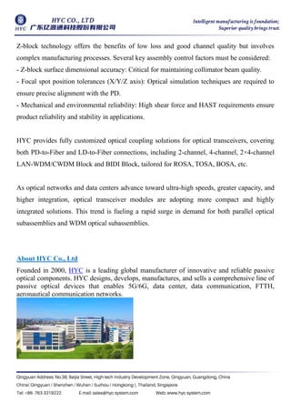 Z-block technology offers the benefits of low loss and good channel quality but involves
complex manufacturing processes. Several key assembly control factors must be considered:
- Z-block surface dimensional accuracy: Critical for maintaining collimator beam quality.
- Focal spot position tolerances (X/Y/Z axis): Optical simulation techniques are required to
ensure precise alignment with the PD.
- Mechanical and environmental reliability: High shear force and HAST requirements ensure
product reliability and stability in applications.
HYC provides fully customized optical coupling solutions for optical transceivers, covering
both PD-to-Fiber and LD-to-Fiber connections, including 2-channel, 4-channel, 2×
4-channel
LAN-WDM/CWDM Block and BIDI Block, tailored for ROSA, TOSA, BOSA, etc.
As optical networks and data centers advance toward ultra-high speeds, greater capacity, and
higher integration, optical transceiver modules are adopting more compact and highly
integrated solutions. This trend is fueling a rapid surge in demand for both parallel optical
subassemblies and WDM optical subassemblies.
About HYC Co., Ltd
Founded in 2000, HYC is a leading global manufacturer of innovative and reliable passive
optical components. HYC designs, develops, manufactures, and sells a comprehensive line of
passive optical devices that enables 5G/6G, data center, data communication, FTTH,
aeronautical communication networks.
 