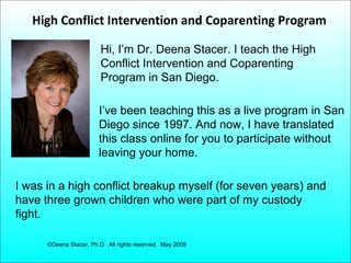 High Conflict Intervention and Coparenting Program
Hi, I’m Dr. Deena Stacer. I teach the High
Conflict Intervention and Coparenting
Program in San Diego.
I’ve been teaching this as a live program in San
Diego since 1997. And now, I have translated
this class online for you to participate without
leaving your home.
I was in a high conflict breakup myself (for seven years) and
have three grown children who were part of my custody
fight.
©Deena Stacer, Ph.D. All rights reserved. May 2009

 