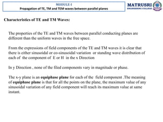 MODULE-I
Propagation of TE, TM and TEM waves between parallel planes
MATRUSRI
ENGINEERING COLLEGE
Characteristics of TE and TM Waves:
The properties of the TE and TM waves between parallel conducting planes are
different than the uniform waves in the free space.
From the expressions of field components of the TE and TM waves it is clear that
there is either sinusoidal or co-sinusoidal variation or standing wave distribution of
each of the component of E or H in the x Direction
In y Direction , none of the filed components vary in magnitude or phase.
The x-y plane is an equiphase plane for each of the field component .The meaning
of equiphase plane is that for all the points on the plane, the maximum value of any
sinusoidal variation of any field component will reach its maximum value at same
instant.
 