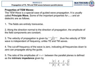 MODULE-I
Propagation of TE, TM and TEM waves between parallel planes
MATRUSRI
ENGINEERING COLLEGE
Properties of TEM Waves:
The TEM Wave is a special case of guided wave propagation. It is usually
called Principle Wave. Some of the important properties for and air
dielectric are as follows.
1. The fields are entirely transverse.
2. Along the direction normal to the direction of propagation, the amplitude of
the field components are constant.
3. The velocity of propagation is given by ,thus the velocity of TEM
wave is independent of frequency, unlike TE and TM waves.
4. The cut-off frequency of the wave is zero, indicating all frequencies down to
zero can propagate along the guide.
5. The ratio of the amplitudes of between the parallel planes is defined
as the intrinsic impedance given by
 