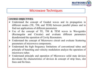 Microwave Techniques
COURSE OBJECTIVES:
 Understand the concept of Guided waves and its propagation in
different modes (TE, TM, and TEM) between parallel planes and to
find out applications of different parameters
 Use of the concept of TE, TM & TEM waves in Waveguides
(Rectangular and Circular) and evaluate different parameters
&understand the operation of Cavity Resonators.
 Understand the concept of Microwave circuit and evaluate Scattering
parameters of microwave components.
 Understand the high frequency limitations of conventional tubes and
principle of bunching and velocity modulation analyze the operation of
microwave tubes
 Understand principle and operation of Microwave solid state devices
&evaluate the characteristics of devices & concept of strip lines, slot
lines and fin lines.
MATRUSRI
ENGINEERING COLLEGE
 