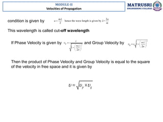 MODULE-II
Velocities of Propagation
MATRUSRI
ENGINEERING COLLEGE
condition is given by
This wavelength is called cut-off wavelength
2
hence the wave length is given by =
2
m a
a
m



If Phase Velocity is given by and Group Velocity by
Then the product of Phase Velocity and Group Velocity is equal to the square
of the velocity in free space and it is given by
p g
  
 
 