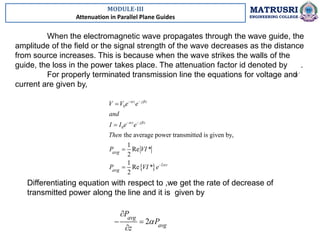 MODULE-III
Attenuation in Parallel Plane Guides
MATRUSRI
ENGINEERING COLLEGE
When the electromagnetic wave propagates through the wave guide, the
amplitude of the field or the signal strength of the wave decreases as the distance
from source increases. This is because when the wave strikes the walls of the
guide, the loss in the power takes place. The attenuation factor id denoted by .
For properly terminated transmission line the equations for voltage and
current are given by,
 
0
0
2
the average power transmitted is given by,
1
Re *
2
1
Re *
2
z j z
z j z
z
avg
avg
V V e e
and
I I e e
Then
P VI
P VI e
 
 

 
 





Differentiating equation with respect to ,we get the rate of decrease of
transmitted power along the line and it is given by
2
avg
avg
P
P
z


 

 