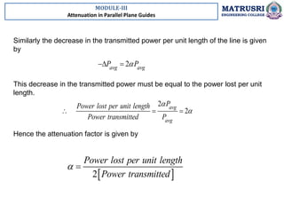 MODULE-III
Attenuation in Parallel Plane Guides
MATRUSRI
ENGINEERING COLLEGE
Similarly the decrease in the transmitted power per unit length of the line is given
by
Hence the attenuation factor is given by
2
avg avg
P P

 
This decrease in the transmitted power must be equal to the power lost per unit
length.
2
2
avg
avg
P
Power lost per unit length
Power transmitted P


  
 
2
Power lost per unit length
Power transmitted
 
 