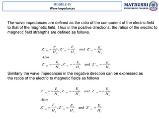 MODULE-IV
Wave Impedances
MATRUSRI
ENGINEERING COLLEGE
The wave impedances are defined as the ratio of the component of the electric field
to that of the magnetic field. Thus in the positive directions, the ratios of the electric to
magnetic field strengths are defined as follows.
, and
, and
y
x z
xy yz zx
y z x
y x
z
yx zy xz
x y z
E
E E
Z Z Z
H H H
Also
E E
E
Z Z Z
H H H
  
  
  
     
Similarly the wave impedances in the negative direction can be expressed as
the ratios of the electric to magnetic fields as follows
, and
, and
y
x z
xy yz zx
y z x
y x
z
yx zy xz
x y z
E
E E
Z Z Z
H H H
Also
E E
E
Z Z Z
H H H
  
  
     
  
 