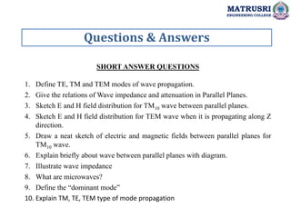 Questions & Answers
MATRUSRI
ENGINEERING COLLEGE
SHORT ANSWER QUESTIONS
1. Define TE, TM and TEM modes of wave propagation.
2. Give the relations of Wave impedance and attenuation in Parallel Planes.
3. Sketch E and H field distribution for TM10 wave between parallel planes.
4. Sketch E and H field distribution for TEM wave when it is propagating along Z
direction.
5. Draw a neat sketch of electric and magnetic fields between parallel planes for
TM10 wave.
6. Explain briefly about wave between parallel planes with diagram.
7. Illustrate wave impedance
8. What are microwaves?
9. Define the “dominant mode”
10. Explain TM, TE, TEM type of mode propagation
 