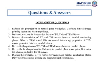 Questions & Answers
MATRUSRI
ENGINEERING COLLEGE
LONG ANSWER QUESTIONS
1. Explain TM propagation in parallel plate waveguide. Calculate time averaged
pointing vector and wave impedance.
2. Derive expression for Attenuation factor of TE, TM and TEM Waves.
3. Discuss characteristics of TE and TM waves between parallel conducting
planes. What is TEM wave? Discuss several interesting properties of TEM
waves generated between parallel planes.
4. Derive field equations of TE, TM and TEM waves between parallel planes.
5. Derive the field equations for TM wave in parallel plane wave guide Determine
the attenuation factor for TE waves.
6. Discuss the properties of TE waves between plane parallel conducting plates.
Derive expressions for electric and magnetic field components.
 
