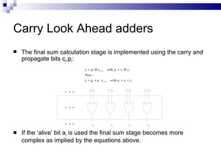 Carry Look Ahead adders
   The final sum calculation stage is implemented using the carry and
    propagate bits ci,pi:
                            si = pi ⊕ ci −1 , with pi = xi ⊕ yi
                            Note :
                            si = g i + ai ⋅ ci −1 , with ai = xi + yi

                               c2p3            c1p2            c0p1     cinp0




                                  s3              s2             s1       s0

   If the ‘alive’ bit ai is used the final sum stage becomes more
    complex as implied by the equations above.
 