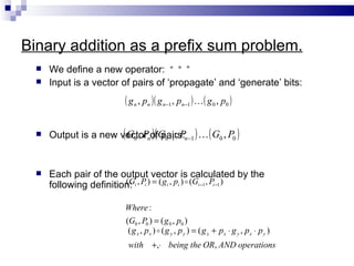 Binary addition as a prefix sum problem.
     We define a new operator: “ ° ”
     Input is a vector of pairs of ‘propagate’ and ‘generate’ bits:
                            ( g n , pn )( g n−1 , pn−1 )  ( g 0 , p0 )

     Output is a new vectornofGn −1 , Pn −1 )  ( G0 , P0 )
                       ( Gn , P )( pairs:

     Each pair of the output vector is calculated by the
      following definition: i , Pi ) = ( g i , pi )  (Gi −1 , Pi −1 )
                         (G


                            Where :
                            (G0 , P0 ) = ( g 0 , p0 )
                             ( g x , px )  ( g y , p y ) = ( g x + px ⋅ g y , px ⋅ p y )
                             with +,⋅ being the OR, AND operations
 
