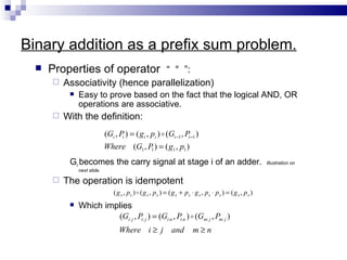 Binary addition as a prefix sum problem.
     Properties of operator “ ° ”:
         Associativity (hence parallelization)
              Easy to prove based on the fact that the logical AND, OR
               operations are associative.
         With the definition:
                             (Gi , Pi ) = ( g i , pi )  (Gi −1 , Pi −1 )
                             Where (G1 , P ) = ( g1 , p1 )
                                          1

           Gi becomes the carry signal at stage i of an adder.                                               Illustration on
               next slide.

         The operation is idempotent
                                 ( g x , px )  ( g x , px ) = ( g x + px ⋅ g x , px ⋅ px ) = ( g x , px )
              Which implies
                        (Gi: j , Pi: j ) = (Gi:n , Pi:n )  (Gm: j , Pm: j )
                                   Where i ≥ j and                        m≥n
 