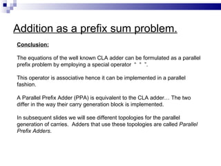 Addition as a prefix sum problem.
Conclusion:

The equations of the well known CLA adder can be formulated as a parallel
prefix problem by employing a special operator “ ° ”.

This operator is associative hence it can be implemented in a parallel
fashion.

A Parallel Prefix Adder (PPA) is equivalent to the CLA adder… The two
differ in the way their carry generation block is implemented.

In subsequent slides we will see different topologies for the parallel
generation of carries. Adders that use these topologies are called Parallel
Prefix Adders.
 
