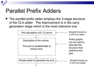 Parallel Prefix Adders
   The parallel prefix adder employs the 3-stage structure
    of the CLA adder. The improvement is in the carry
    generation stage which is the most intensive one:
             Pre-calculation of Pi, Gi terms   Straight forward as
                                               in the CLA adder

              Calculation of the carries.      Prefix graphs
                                               can be used to
              This part is parallelizable to   describe the
                     reduce time.              structure that
                                               performs this
                                               part.


           Simple adder to generate the sum     Straight forward as
                                                in the CLA adder
 