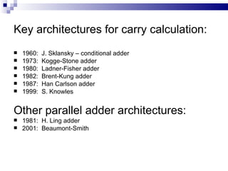 Key architectures for carry calculation:
   1960:   J. Sklansky – conditional adder
   1973:   Kogge-Stone adder
   1980:   Ladner-Fisher adder
   1982:   Brent-Kung adder
   1987:   Han Carlson adder
   1999:   S. Knowles


Other parallel adder architectures:
   1981: H. Ling adder
   2001: Beaumont-Smith
 