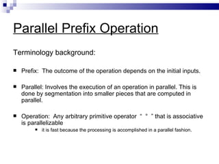Parallel Prefix Operation
Terminology background:

   Prefix: The outcome of the operation depends on the initial inputs.

   Parallel: Involves the execution of an operation in parallel. This is
    done by segmentation into smaller pieces that are computed in
    parallel.

   Operation: Any arbitrary primitive operator “ ° ” that is associative
    is parallelizable
            it is fast because the processing is accomplished in a parallel fashion.
 
