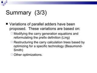 Summary (3/3)
   Variations of parallel adders have been
    proposed. These variations are based on:
     Modifying the carry generation equations and
      reformulating the prefix definition (Ling)
     Restructuring the carry calculation trees based by
      optimizing for a specific technology (Beaumond-
      Smith)
     Other optimizations.
 
