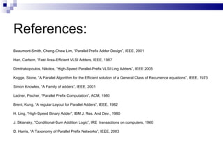 References:
Beaumont-Smith, Cheng-Chew Lim, “Parallel Prefix Adder Design”, IEEE, 2001

Han, Carlson, “Fast Area-Efficient VLSI Adders, IEEE, 1987

Dimitrakopoulos, Nikolos, “High-Speed Parallel-Prefix VLSI Ling Adders”, IEEE 2005

Kogge, Stone, “A Parallel Algorithm for the Efficient solution of a General Class of Recurrence equations”, IEEE, 1973

Simon Knowles, “A Family of adders”, IEEE, 2001

Ladner, Fischer, “Parallel Prefix Computation”, ACM, 1980

Brent, Kung, “A regular Layout for Parallel Adders”, IEEE, 1982

H. Ling, “High-Speed Binary Adder”, IBM J. Res. And Dev., 1980

J. Sklansky, “Conditional-Sum Addition Logic”, IRE transactions on computers, 1960

D. Harris, “A Taxonomy of Parallel Prefix Networks”, IEEE, 2003
 
