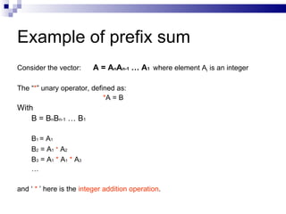 Example of prefix sum
Consider the vector:       A = AnAn-1 … A1 where element Ai is an integer

The “*” unary operator, defined as:
                            *A = B
With
    B = BnBn-1 … B1

    B 1 = A1
    B2 = A1 * A2
    B 3 = A 1 * A 1 * A3
    …

and ‘ * ’ here is the integer addition operation.
 