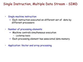 Single Instruction, Multiple Data Stream - SIMD
• Single machine instruction
— Each instruction executed on different set of data by
different processors
• Number of processing elements
— Machine controls simultaneous execution
– Lockstep basis
— Each processing element has associated data memory
• Application: Vector and array processing
 
