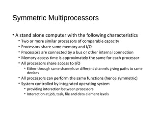 Symmetric Multiprocessors
• A stand alone computer with the following characteristics
• Two or more similar processors of comparable capacity
• Processors share same memory and I/O
• Processors are connected by a bus or other internal connection
• Memory access time is approximately the same for each processor
• All processors share access to I/O
• Either through same channels or different channels giving paths to same
devices
• All processors can perform the same functions (hence symmetric)
• System controlled by integrated operating system
• providing interaction between processors
• Interaction at job, task, file and data element levels
 