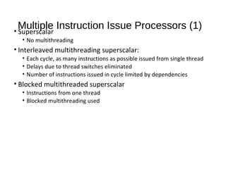 Multiple Instruction Issue Processors (1)• Superscalar
• No multithreading
• Interleaved multithreading superscalar:
• Each cycle, as many instructions as possible issued from single thread
• Delays due to thread switches eliminated
• Number of instructions issued in cycle limited by dependencies
• Blocked multithreaded superscalar
• Instructions from one thread
• Blocked multithreading used
 